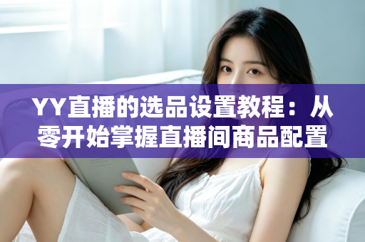 YY直播的选品设置教程:从零开始掌握直播间商品配置的完整实操指南 YY直播的选品设置教程:从零开始掌握直播间商品配置的完整实操指南
