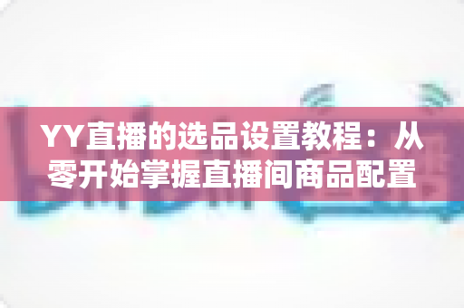YY直播的选品设置教程:从零开始掌握直播间商品配置的完整实操指南 YY直播的选品设置教程:从零开始掌握直播间商品配置的完整实操指南