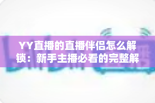YY直播的直播伴侣怎么解锁：新手主播必看的完整解锁流程与实用指南