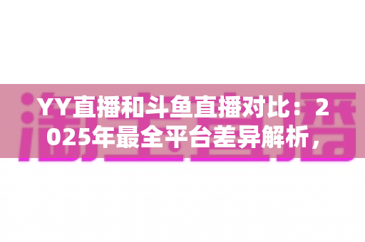 YY直播和斗鱼直播对比:2025年最全平台差异解析,帮你选对直播平台 YY直播和斗鱼直播对比:2025年最全平台差异解析,帮你选对直播平台