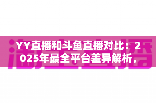 YY直播和斗鱼直播对比：2025年最全平台差异解析，帮你选对直播平台
