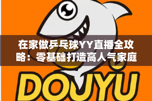 在家做乒乓球YY直播全攻略：零基础打造高人气家庭乒乓直播间的实用指南
