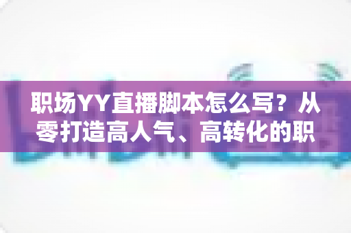 职场YY直播脚本怎么写?从零打造高人气、高转化的职场直播全攻略 职场YY直播脚本怎么写?从零打造高人气、高转化的职场直播全攻略