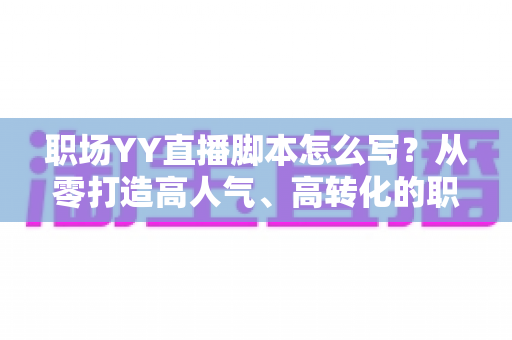 职场YY直播脚本怎么写?从零打造高人气、高转化的职场直播全攻略 职场YY直播脚本怎么写?从零打造高人气、高转化的职场直播全攻略