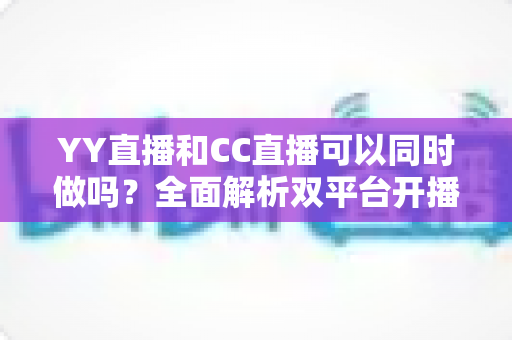 YY直播和CC直播可以同时做吗?全面解析双平台开播的规则、利弊与实用建议 YY直播和CC直播可以同时做吗?全面解析双平台开播的规则、利弊与实用建议