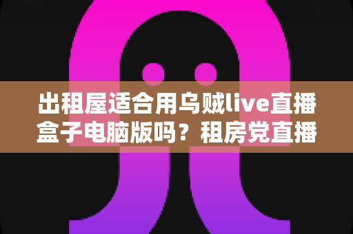 出租屋适合用乌贼live直播盒子电脑版吗?租房党直播设备选择全攻略 出租屋适合用乌贼live直播盒子电脑版吗?租房党直播设备选择全攻略