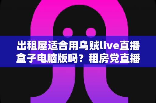 出租屋适合用乌贼live直播盒子电脑版吗？租房党直播设备选择全攻略