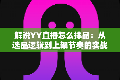 解说YY直播怎么排品:从选品逻辑到上架节奏的实战排品全攻略 解说YY直播怎么排品:从选品逻辑到上架节奏的实战排品全攻略