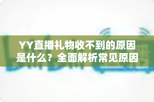YY直播礼物收不到的原因是什么?全面解析常见原因与实用解决方法 YY直播礼物收不到的原因是什么?全面解析常见原因与实用解决方法