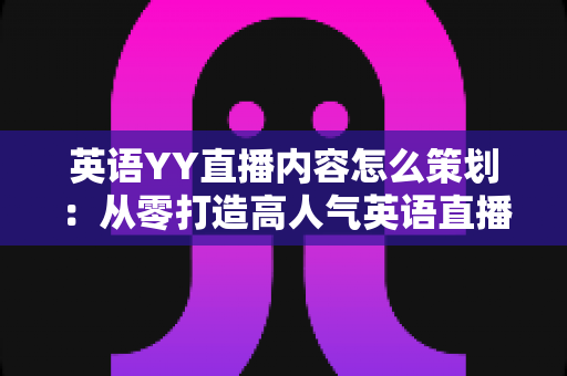 英语YY直播内容怎么策划：从零打造高人气英语直播间的实战指南