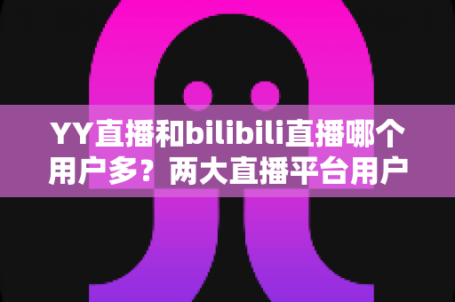 YY直播和bilibili直播哪个用户多?两大直播平台用户规模与内容生态全面对比解析 YY直播和bilibili直播哪个用户多?两大直播平台用户规模与内容生态全面对比解析