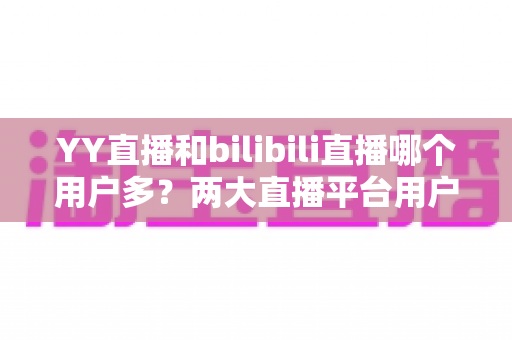 YY直播和bilibili直播哪个用户多?两大直播平台用户规模与内容生态全面对比解析 YY直播和bilibili直播哪个用户多?两大直播平台用户规模与内容生态全面对比解析