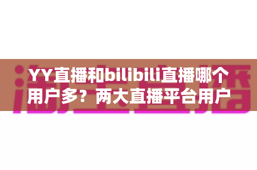 YY直播和bilibili直播哪个用户多?两大直播平台用户规模与内容生态全面对比解析 YY直播和bilibili直播哪个用户多?两大直播平台用户规模与内容生态全面对比解析