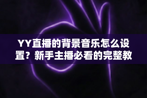 YY直播的背景音乐怎么设置?新手主播必看的完整教程与实用技巧 YY直播的背景音乐怎么设置?新手主播必看的完整教程与实用技巧