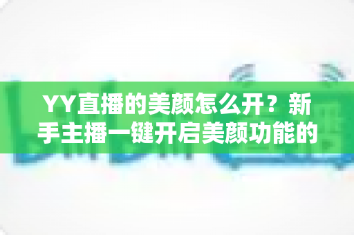 YY直播的美颜怎么开？新手主播一键开启美颜功能的超全攻略指南