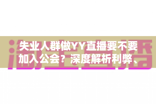失业人群做YY直播要不要加入公会？深度解析利弊、风险与实用选择指南