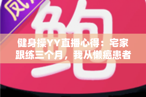 健身操YY直播心得:宅家跟练三个月,我从懒癌患者变成自律达人的真实干货分享 健身操YY直播心得:宅家跟练三个月,我从懒癌患者变成自律达人的真实干货分享