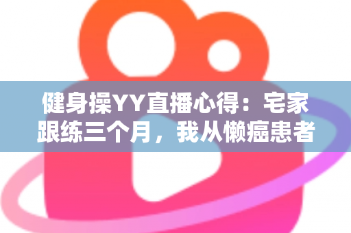 健身操YY直播心得:宅家跟练三个月,我从懒癌患者变成自律达人的真实干货分享 健身操YY直播心得:宅家跟练三个月,我从懒癌患者变成自律达人的真实干货分享