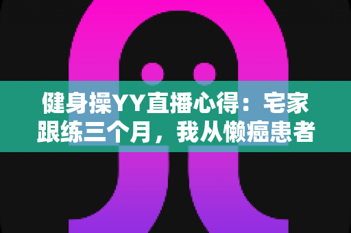 健身操YY直播心得:宅家跟练三个月,我从懒癌患者变成自律达人的真实干货分享 健身操YY直播心得:宅家跟练三个月,我从懒癌患者变成自律达人的真实干货分享