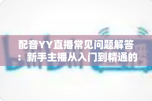 配音YY直播常见问题解答：新手主播从入门到精通的全方位指南