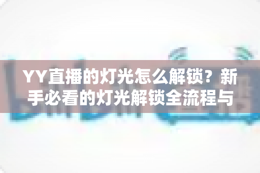 YY直播的灯光怎么解锁？新手必看的灯光解锁全流程与实用技巧大公开