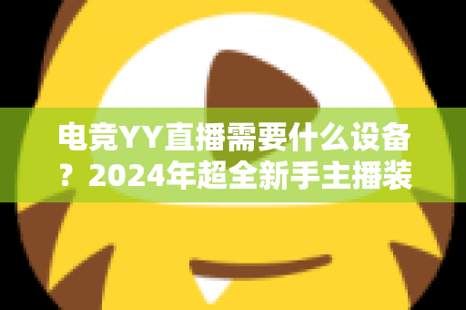 电竞YY直播需要什么设备?2024年超全新手主播装备配置指南与选购攻略 电竞YY直播需要什么设备?2024年超全新手主播装备配置指南与选购攻略