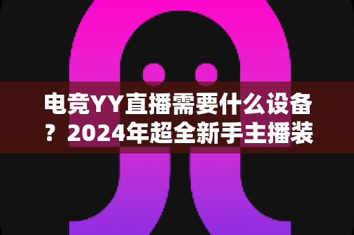 电竞YY直播需要什么设备?2024年超全新手主播装备配置指南与选购攻略 电竞YY直播需要什么设备?2024年超全新手主播装备配置指南与选购攻略