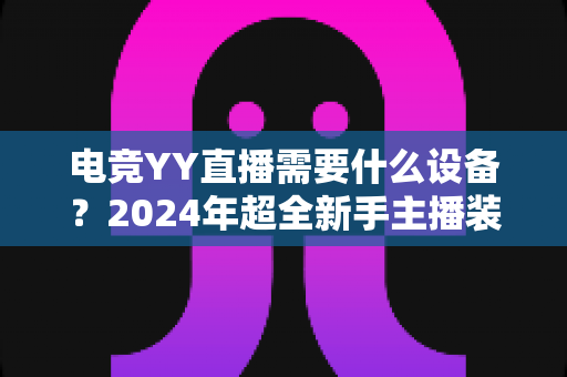 电竞YY直播需要什么设备？2024年超全新手主播装备配置指南与选购攻略