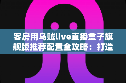 客房用乌贼live直播盒子旗舰版推荐配置全攻略:打造流畅高清的客房直播娱乐体验 客房用乌贼live直播盒子旗舰版推荐配置全攻略:打造流畅高清的客房直播娱乐体验