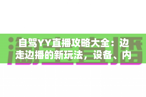 自驾YY直播攻略大全:边走边播的新玩法,设备、内容与变现一文讲透 自驾YY直播攻略大全:边走边播的新玩法,设备、内容与变现一文讲透