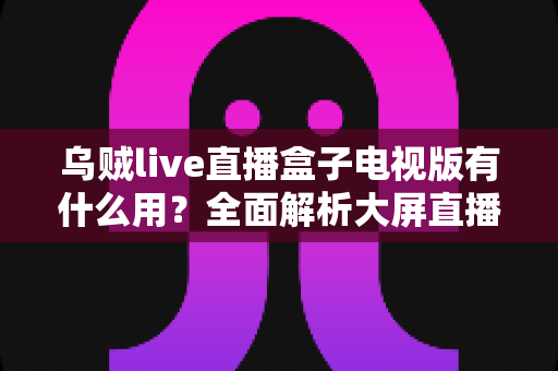 乌贼live直播盒子电视版有什么用？全面解析大屏直播的实用功能与核心价值
