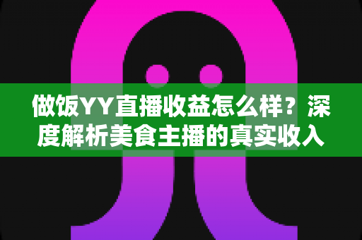 做饭YY直播收益怎么样？深度解析美食主播的真实收入与赚钱前景