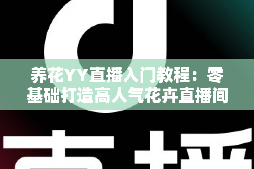 养花YY直播入门教程：零基础打造高人气花卉直播间的完全指南