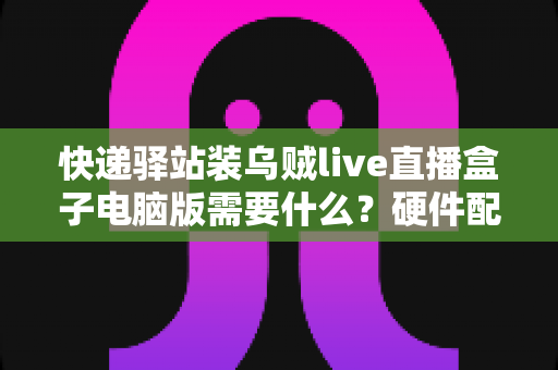 快递驿站装乌贼live直播盒子电脑版需要什么?硬件配置、软件环境与安装流程一站式指南 快递驿站装乌贼live直播盒子电脑版需要什么?硬件配置、软件环境与安装流程一站式指南