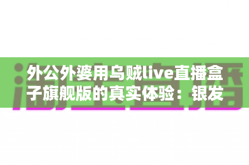外公外婆用乌贼live直播盒子旗舰版的真实体验:银发族直播神器深度测评,适老化设计让长辈轻松开播 外公外婆用乌贼live直播盒子旗舰版的真实体验:银发族直播神器深度测评,适老化设计让长辈轻松开播