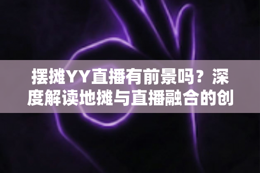 摆摊YY直播有前景吗？深度解读地摊与直播融合的创业新机遇与变现指南