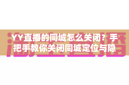 YY直播的同城怎么关闭？手把手教你关闭同城定位与隐私设置全攻略