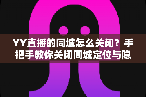 YY直播的同城怎么关闭？手把手教你关闭同城定位与隐私设置全攻略