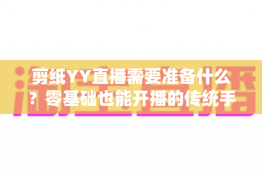 剪纸YY直播需要准备什么?零基础也能开播的传统手艺直播全攻略 剪纸YY直播需要准备什么?零基础也能开播的传统手艺直播全攻略