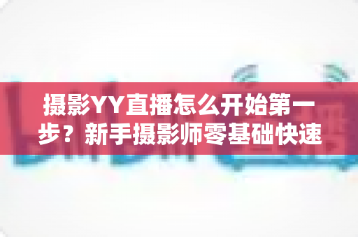 摄影YY直播怎么开始第一步?新手摄影师零基础快速开播的完整实战指南 摄影YY直播怎么开始第一步?新手摄影师零基础快速开播的完整实战指南