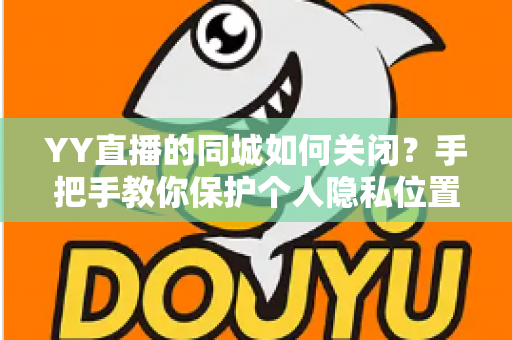 YY直播的同城如何关闭?手把手教你保护个人隐私位置信息的完整教程 YY直播的同城如何关闭?手把手教你保护个人隐私位置信息的完整教程