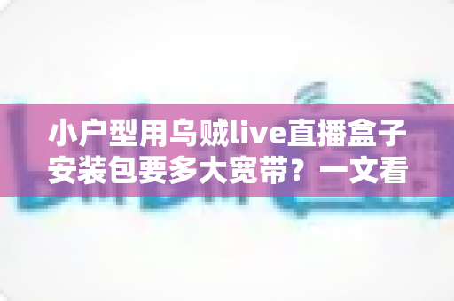 小户型用乌贼live直播盒子安装包要多大宽带?一文看懂带宽需求与装机攻略 小户型用乌贼live直播盒子安装包要多大宽带?一文看懂带宽需求与装机攻略