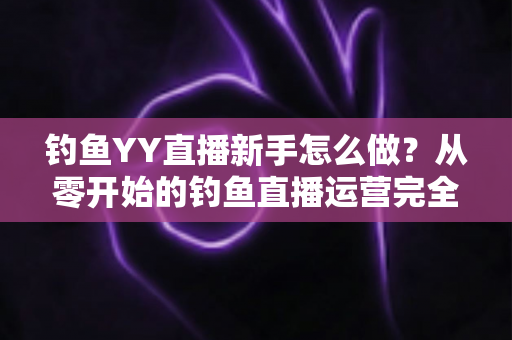 钓鱼YY直播新手怎么做？从零开始的钓鱼直播运营完全指南