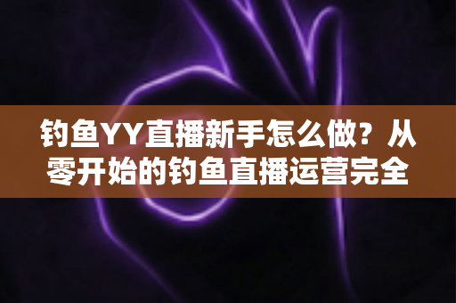 钓鱼YY直播新手怎么做？从零开始的钓鱼直播运营完全指南