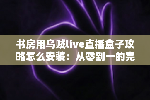 书房用乌贼live直播盒子攻略怎么安装:从零到一的完整安装与使用全指南 书房用乌贼live直播盒子攻略怎么安装:从零到一的完整安装与使用全指南