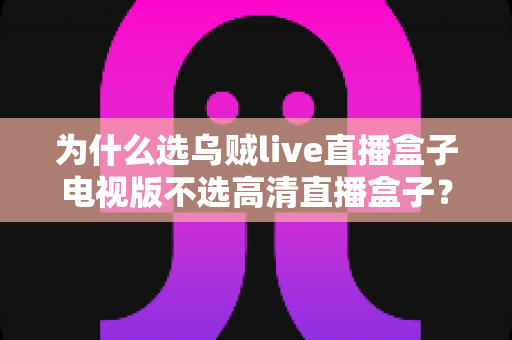 为什么选乌贼live直播盒子电视版不选高清直播盒子？深度对比帮你做出明智选择