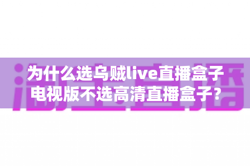 为什么选乌贼live直播盒子电视版不选高清直播盒子？深度对比帮你做出明智选择