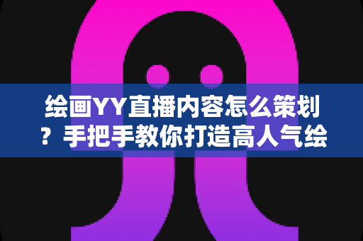绘画YY直播内容怎么策划？手把手教你打造高人气绘画直播间的完整方案