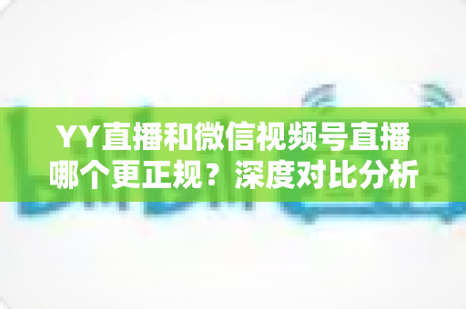 YY直播和微信视频号直播哪个更正规？深度对比分析与选择指南