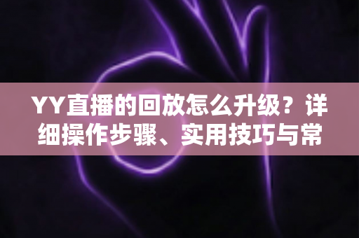 YY直播的回放怎么升级？详细操作步骤、实用技巧与常见问题全解析